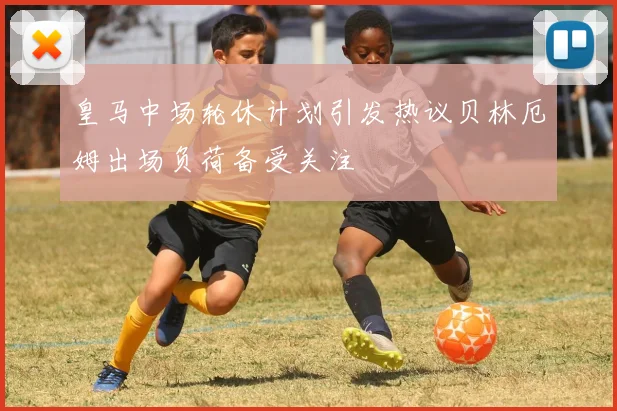 皇马中场轮休计划引发热议贝林厄姆出场负荷备受关注