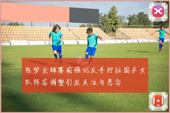 陈梦全锦赛前强化反手拧拉国乒女队阵容调整引发关注与悬念