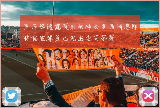 罗马诺透露莫利纳转会罗马消息即将官宣球员已完成合同签署
