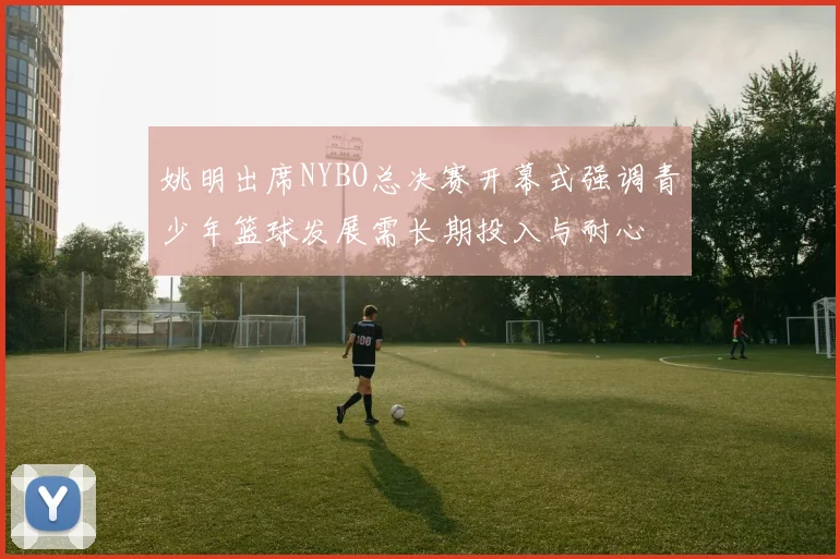 姚明出席NYBO总决赛开幕式强调青少年篮球发展需长期投入与耐心