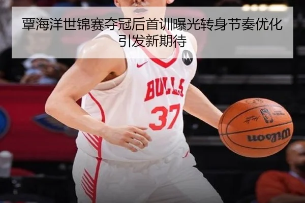 覃海洋世锦赛夺冠后首训曝光转身节奏优化引发新期待